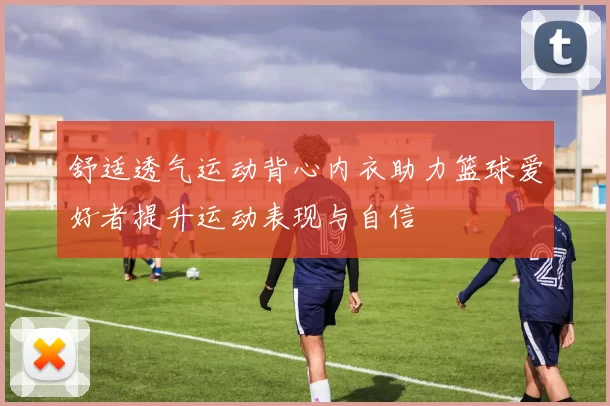 舒适透气运动背心内衣助力篮球爱好者提升运动表现与自信