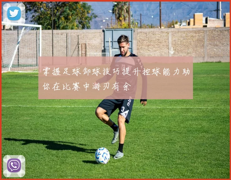 掌握足球卸球技巧提升控球能力助你在比赛中游刃有余