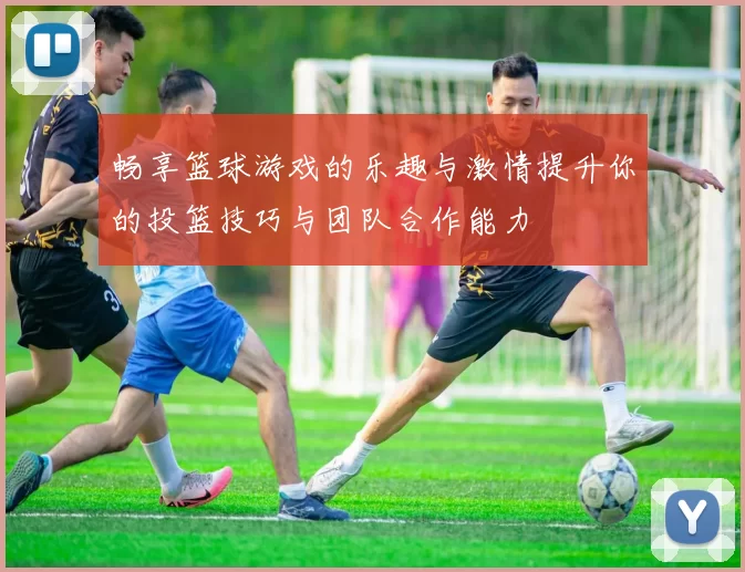 畅享篮球游戏的乐趣与激情提升你的投篮技巧与团队合作能力