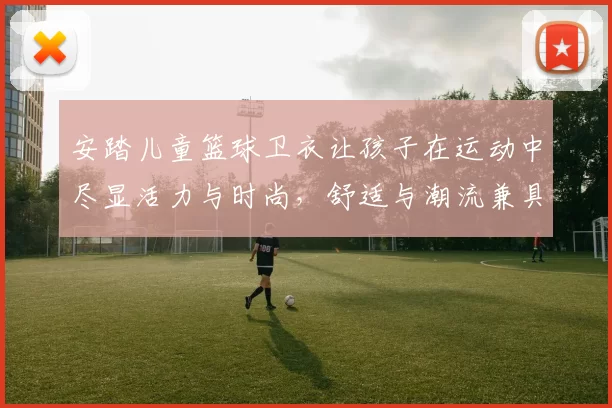 安踏儿童篮球卫衣让孩子在运动中尽显活力与时尚，舒适与潮流兼具的完美选择