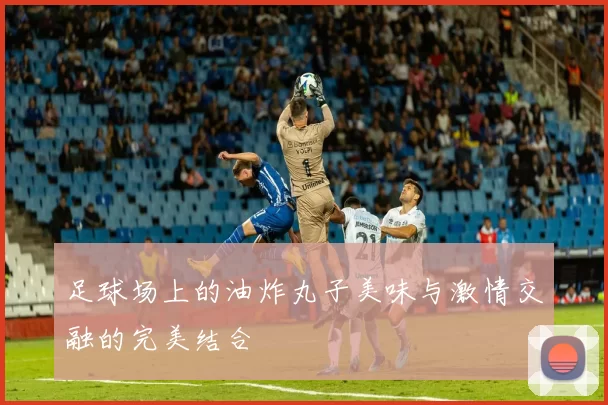 足球场上的油炸丸子美味与激情交融的完美结合
