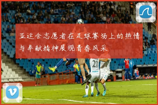 亚运会志愿者在足球赛场上的热情与奉献精神展现青春风采